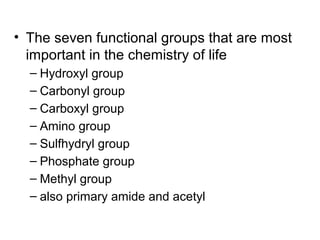 • The seven functional groups that are most
important in the chemistry of life
– Hydroxyl group
– Carbonyl group
– Carboxyl group
– Amino group
– Sulfhydryl group
– Phosphate group
– Methyl group
– also primary amide and acetyl
 