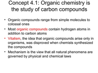 Concept 4.1: Organic chemistry is
the study of carbon compounds
• Organic compounds range from simple molecules to
colossal ones
• Most organic compounds contain hydrogen atoms in
addition to carbon atoms
• Vitalism, the idea that organic compounds arise only in
organisms, was disproved when chemists synthesized
the compounds
• Mechanism is the view that all natural phenomena are
governed by physical and chemical laws
 