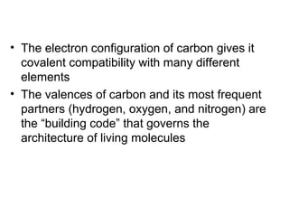 • The electron configuration of carbon gives it
covalent compatibility with many different
elements
• The valences of carbon and its most frequent
partners (hydrogen, oxygen, and nitrogen) are
the “building code” that governs the
architecture of living molecules
 