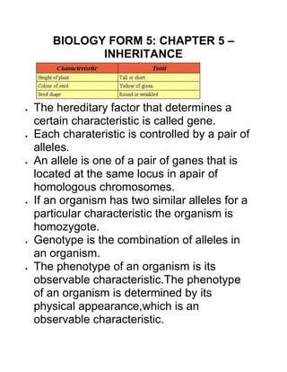 BIOLOGY FORM 5: CHAPTER 5 –
INHERITANCE
The hereditary factor that determines a
certain characteristic is called gene.
Each charateristic is controlled by a pair of
alleles.
An allele is one of a pair of ganes that is
located at the same locus in apair of
homologous chromosomes.
If an organism has two similar alleles for a
particular characteristic the organism is
homozygote.
Genotype is the combination of alleles in
an organism.
The phenotype of an organism is its
observable characteristic.The phenotype
of an organism is determined by its
physical appearance,which is an
observable characteristic.
 