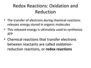 Redox Reactions: Oxidation and
Reduction
• The transfer of electrons during chemical reactions
releases energy stored in organic molecules
• This released energy is ultimately used to synthesize
ATP
• Chemical reactions that transfer electrons
between reactants are called oxidation-
reduction reactions, or redox reactions
 