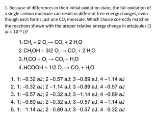 1. Because of differences in their initial oxidation state, the full oxidation of
a single carbon molecule can result in different free energy changes, even
though each forms just one CO2 molecule. Which choice correctly matches
the reactions shown with the proper relative energy change in attojoules (1
aJ = 10-18
J)?
1.CH4 + 2 O2 → CO2 + 2 H2O
2.CH3OH + 3/2 O2 → CO2 + 2 H2O
3.H2CO + O2 → CO2 + H2O
4.HCOOH + 1/2 O2 → CO2 + H2O
1. 1: −0.32 aJ; 2 −0.57 aJ; 3 −0.89 aJ; 4 −1.14 aJ
2. 1: −0.32 aJ; 2 −1.14 aJ; 3 −0.89 aJ; 4 −0.57 aJ
3. 1: −0.57 aJ; 2 −0.32 aJ; 3 −1.14 aJ; 4 −0.89 aJ
4. 1: −0.89 aJ; 2 −0.32 aJ; 3 −0.57 aJ; 4 −1.14 aJ
5. 1: −1.14 aJ; 2 −0.89 aJ; 3 −0.57 aJ; 4 −0.32 aJ
 
