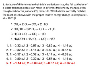 1. Because of differences in their initial oxidation state, the full oxidation of
a single carbon molecule can result in different free energy changes, even
though each forms just one CO2 molecule. Which choice correctly matches
the reactions shown with the proper relative energy change in attojoules (1
aJ = 10-18
J)?
1.CH4 + 2 O2 → CO2 + 2 H2O
2.CH3OH + 3/2 O2 → CO2 + 2 H2O
3.H2CO + O2 → CO2 + H2O
4.HCOOH + 1/2 O2 → CO2 + H2O
1. 1: −0.32 aJ; 2 −0.57 aJ; 3 −0.89 aJ; 4 −1.14 aJ
2. 1: −0.32 aJ; 2 −1.14 aJ; 3 −0.89 aJ; 4 −0.57 aJ
3. 1: −0.57 aJ; 2 −0.32 aJ; 3 −1.14 aJ; 4 −0.89 aJ
4. 1: −0.89 aJ; 2 −0.32 aJ; 3 −0.57 aJ; 4 −1.14 aJ
5. 1: −1.14 aJ; 2 −0.89 aJ; 3 −0.57 aJ; 4 −0.32 aJ
 