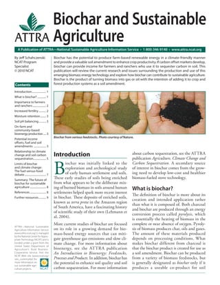 Biochar and Sustainable
                                            Agriculture
    A Publication of ATTRA—National Sustainable Agriculture Information Service • 1-800-346-9140 • www.attra.ncat.org

By Jeﬀ Schahczenski                         Biochar has the potential to produce farm-based renewable energy in a climate-friendly manner
NCAT Program                                and provide a valuable soil amendment to enhance crop productivity. If carbon offset markets develop,
Specialist                                  biochar can provide income for farmers and ranchers who use it to sequester carbon in soil. This
© 2010 NCAT                                 publication will review the current research and issues surrounding the production and use of this
                                            emerging biomass energy technology and explore how biochar can contribute to sustainable agriculture.
                                            Biochar is the product of turning biomass into gas or oil with the intention of adding it to crop and
Contents                                    forest production systems as a soil amendment.

Introduction ..................... 1
What is biochar? ............. 1
Importance to farmers
and ranchers .................... 2
Increased fertility ........... 2
Moisture retention......... 3
Soil pH balancing ........... 3
On-farm and
community-based
bioenergy production .... 3
                                            Biochar from various feedstocks. Photo courtesy of Nature.
Potential income
oﬀsets, fuel and soil
amendments .................. 3
Relationship to climate
change and soil carbon                      Introduction                                            about carbon sequestration, see the ATTRA
sequestration................... 5                                                                  publication Agriculture, Climate Change and


                                            B
Limits of biochar                                   iochar was initially linked to the              Carbon Sequestration. A secondary source
and climate change:                                 exploration and archeological study             of interest in biochar comes from the grow-
The fuel-versus-food
debate ................................ 7           of early human settlement and soils.            ing need to develop low-cost and healthier
Summary: The future of
                                            These early studies of soils being enriched             biomass-fueled stove technology.
biochar for sustainable                     from what appears to be the deliberate mix-
agriculture ........................ 8      ing of burned biomass in soils around human             What is biochar?
References ........................ 8       settlements helped spark more recent interest
                                                                                                    The deﬁnition of biochar is more about its
Further resources ........... 9             in biochar. These deposits of enriched soils,
                                                                                                    creation and intended application rather
                                            known as terra preta in the Amazon region
                                                                                                    than what it is composed of. Both charcoal
                                            of South America, have a fascinating history
                                                                                                    and biochar are produced through an energy
                                            of scientiﬁc study of their own (Lehmann et
                                                                                                    conversion process called pyrolysis, which
                                            al, 2004).
                                                                                                    is essentially the heating of biomass in the
                                            More current studies of biochar are focused             complete or near absence of oxygen. Pyroly-
ATTRA—National Sustainable
Agriculture Information Service             on its role in a growing demand for bio-                sis of biomass produces char, oils and gases.
(www.attra.ncat.org) is managed             mass-based energy sources that can miti-                The amount of these materials produced
by the National Center for Appro-
priate Technology (NCAT) and is             gate greenhouse gas emissions and slow cli-             depends on processing conditions. What
funded under a grant from the               mate change. For more information about                 makes biochar different from charcoal is
United States Department of
Agriculture’s Rural Business-               bioenergy, see the ATTR A publication                   that the biochar product is created for use as
Cooperative Service. Visit the              An Introduction to Bioenergy: Feedstocks,               a soil amendment. Biochar can be produced
NCAT Web site (www.ncat.org/
sarc_current.php) for                       Processes and Products. In addition, biochar has        from a variety of biomass feedstocks, but
more information on                         the potential to enhance soil quality and soil          is generally designated as biochar only if it
our sustainable agri-
culture projects.                           carbon sequestration. For more information              produces a useable co-product for soil
 