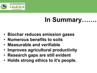 In Summary……..

•   Biochar reduces emission gases
•   Numerous benefits to soils
•   Measurable and verifiable
•   Improves agricultural productivity
•   Research gaps are still evident
•   Holds strong ethics to it’s people.
 