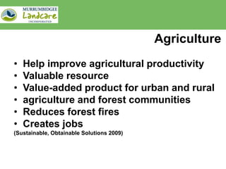 Agriculture
•   Help improve agricultural productivity
•   Valuable resource
•   Value-added product for urban and rural
•   agriculture and forest communities
•   Reduces forest fires
•   Creates jobs
(Sustainable, Obtainable Solutions 2009)
 