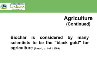 Agriculture
                          (Continued)


Biochar is considered by many
scientists to be the "black gold" for
agriculture (Ansari, p. 1 of 1 2009)
 