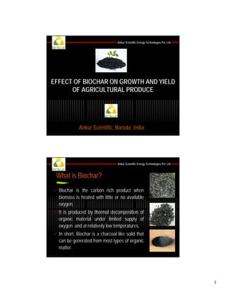 Ankur Scientific Energy Technologies Pvt. Ltd.

EFFECT OF BIOCHAR ON GROWTH AND YIELD
OF AGRICULTURAL PRODUCE

Ankur Scientific, Baroda, India

Ankur Scientific Energy Technologies Pvt. Ltd.

What is Biochar?
Biochar is the carbon rich product when
biomass is heated with little or no available
oxygen.
It is produced by thermal decomposition of
organic material under limited supply of
oxygen and at relatively llow t
d t l ti l
temperatures.
t
In short, Biochar is a charcoal like solid that
can be generated from most types of organic
matter.

1

 