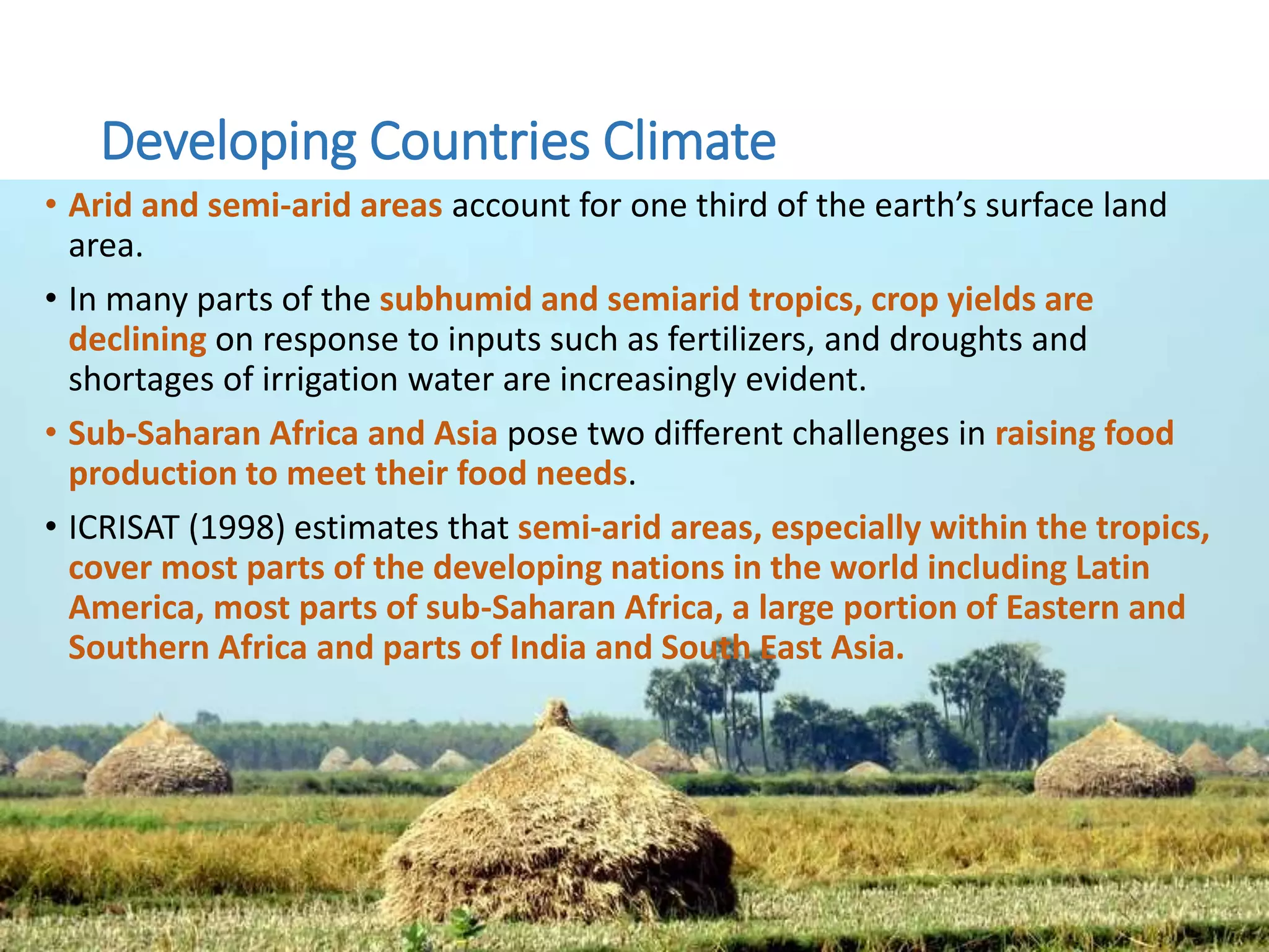 Developing Countries Climate
• Arid and semi-arid areas account for one third of the earth’s surface land
area.
• In many parts of the subhumid and semiarid tropics, crop yields are
declining on response to inputs such as fertilizers, and droughts and
shortages of irrigation water are increasingly evident.
• Sub-Saharan Africa and Asia pose two different challenges in raising food
production to meet their food needs.
• ICRISAT (1998) estimates that semi-arid areas, especially within the tropics,
cover most parts of the developing nations in the world including Latin
America, most parts of sub-Saharan Africa, a large portion of Eastern and
Southern Africa and parts of India and South East Asia.
 