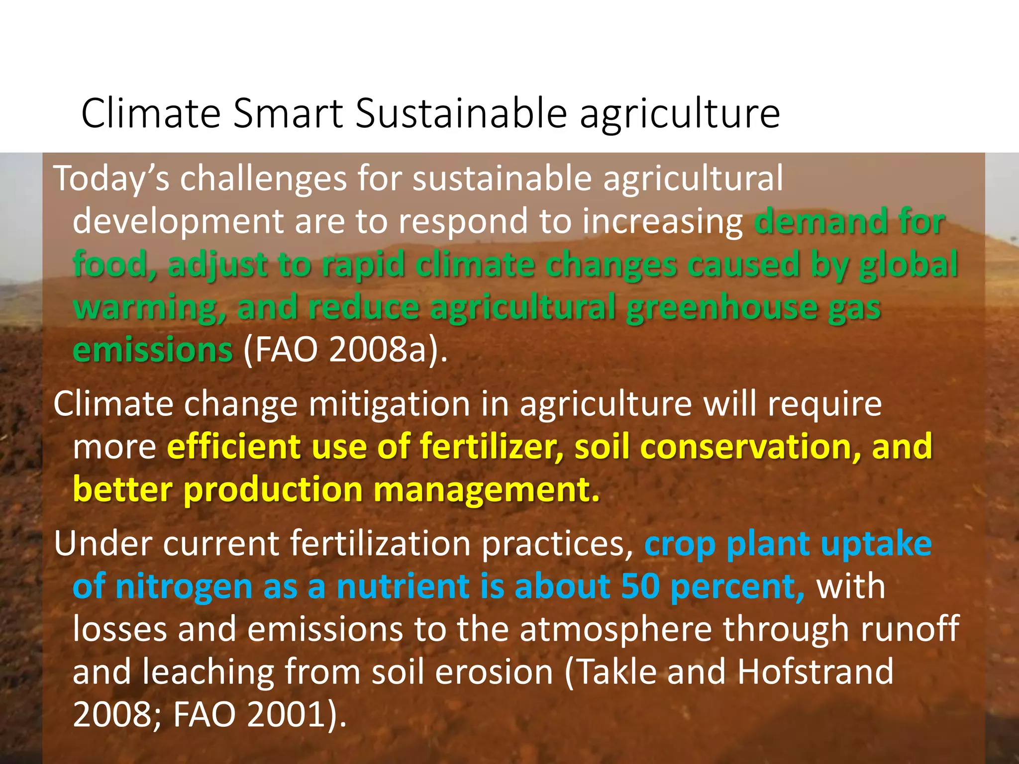 Climate Smart Sustainable agriculture
Today’s challenges for sustainable agricultural
development are to respond to increasing demand for
food, adjust to rapid climate changes caused by global
warming, and reduce agricultural greenhouse gas
emissions (FAO 2008a).
Climate change mitigation in agriculture will require
more efficient use of fertilizer, soil conservation, and
better production management.
Under current fertilization practices, crop plant uptake
of nitrogen as a nutrient is about 50 percent, with
losses and emissions to the atmosphere through runoff
and leaching from soil erosion (Takle and Hofstrand
2008; FAO 2001).
 