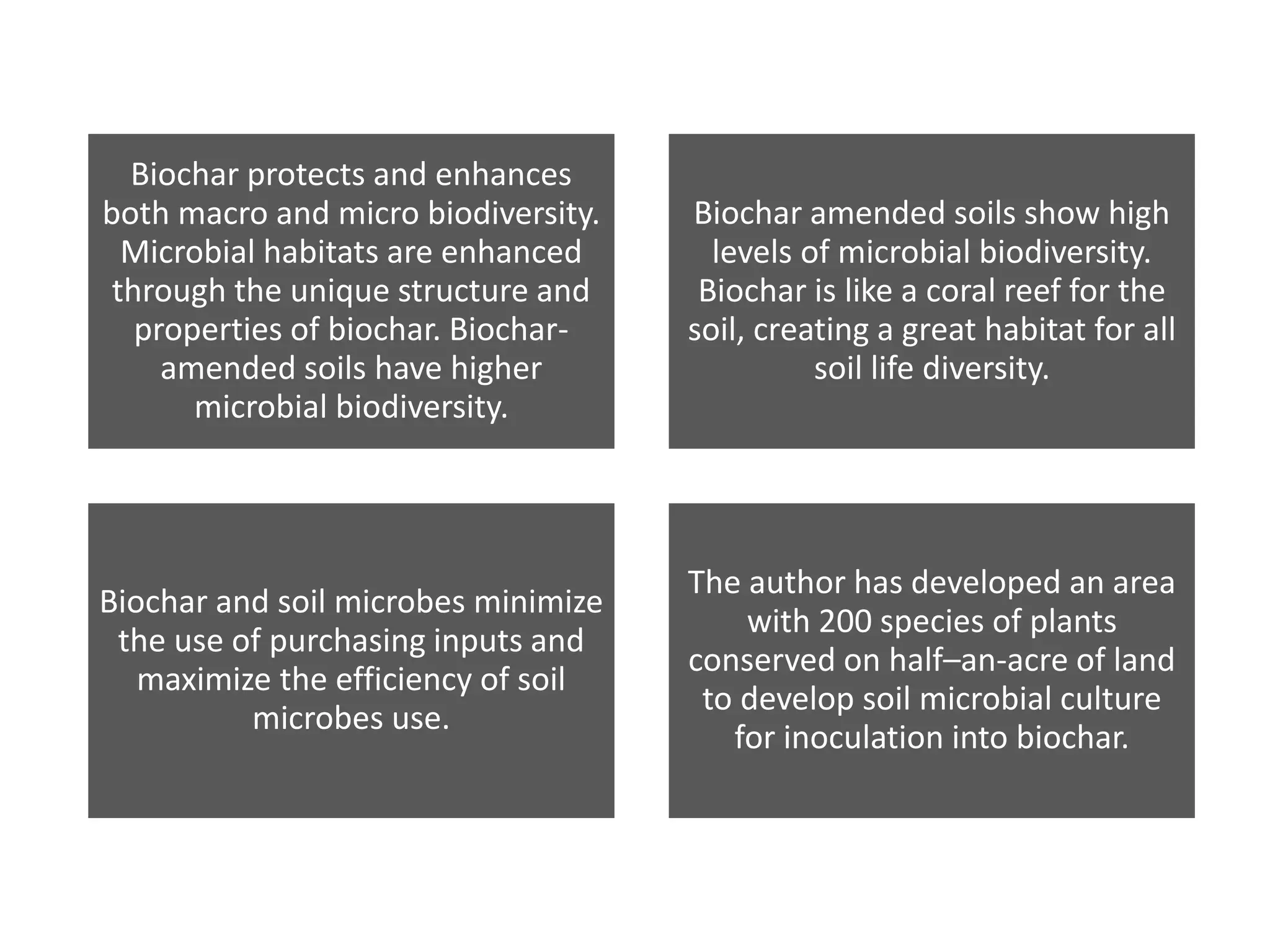 Biochar protects and enhances
both macro and micro biodiversity.
Microbial habitats are enhanced
through the unique structure and
properties of biochar. Biochar-
amended soils have higher
microbial biodiversity.
Biochar amended soils show high
levels of microbial biodiversity.
Biochar is like a coral reef for the
soil, creating a great habitat for all
soil life diversity.
Biochar and soil microbes minimize
the use of purchasing inputs and
maximize the efficiency of soil
microbes use.
The author has developed an area
with 200 species of plants
conserved on half–an-acre of land
to develop soil microbial culture
for inoculation into biochar.
 