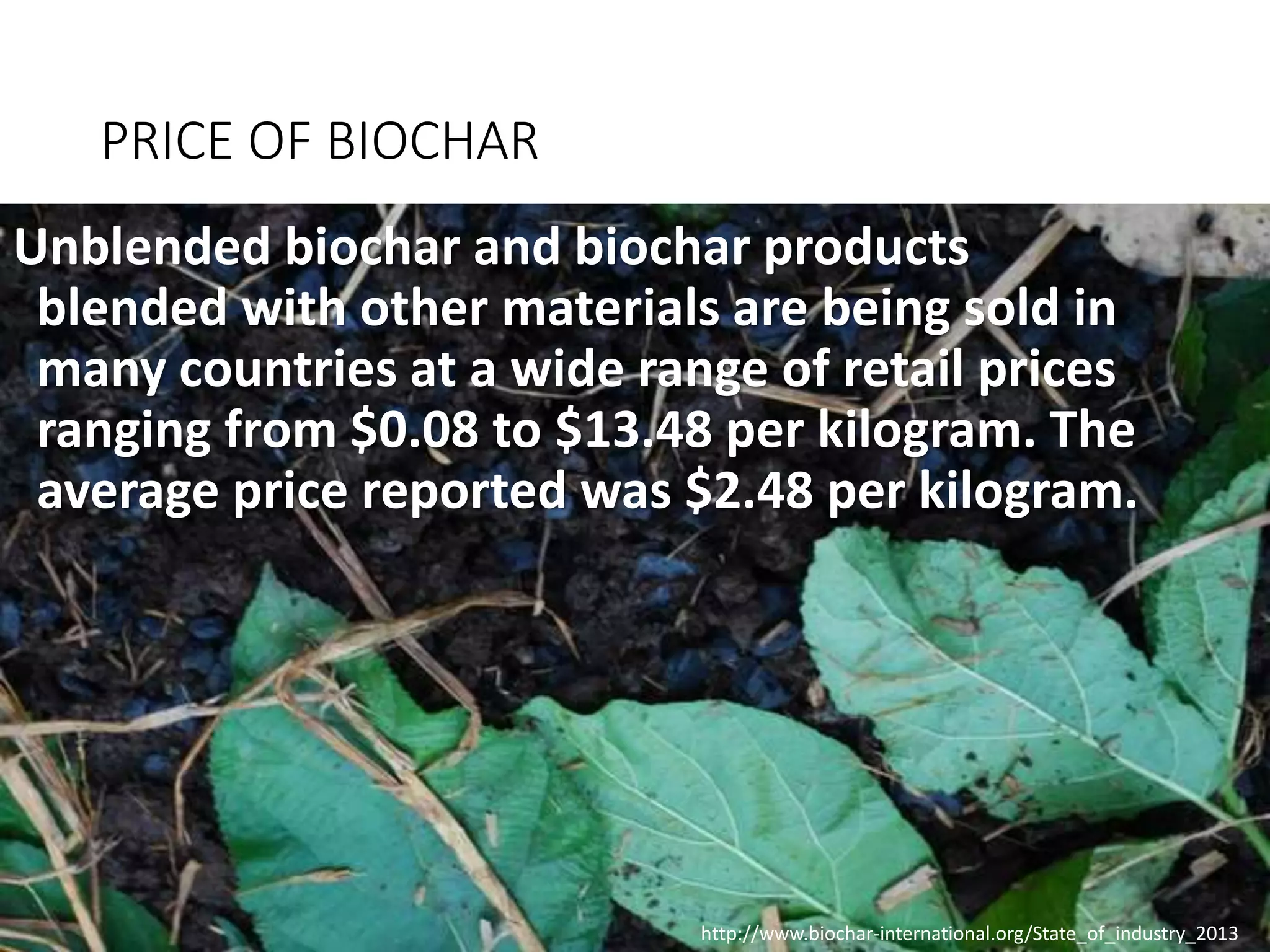 PRICE OF BIOCHAR
Unblended biochar and biochar products
blended with other materials are being sold in
many countries at a wide range of retail prices
ranging from $0.08 to $13.48 per kilogram. The
average price reported was $2.48 per kilogram.
http://www.biochar-international.org/State_of_industry_2013
 