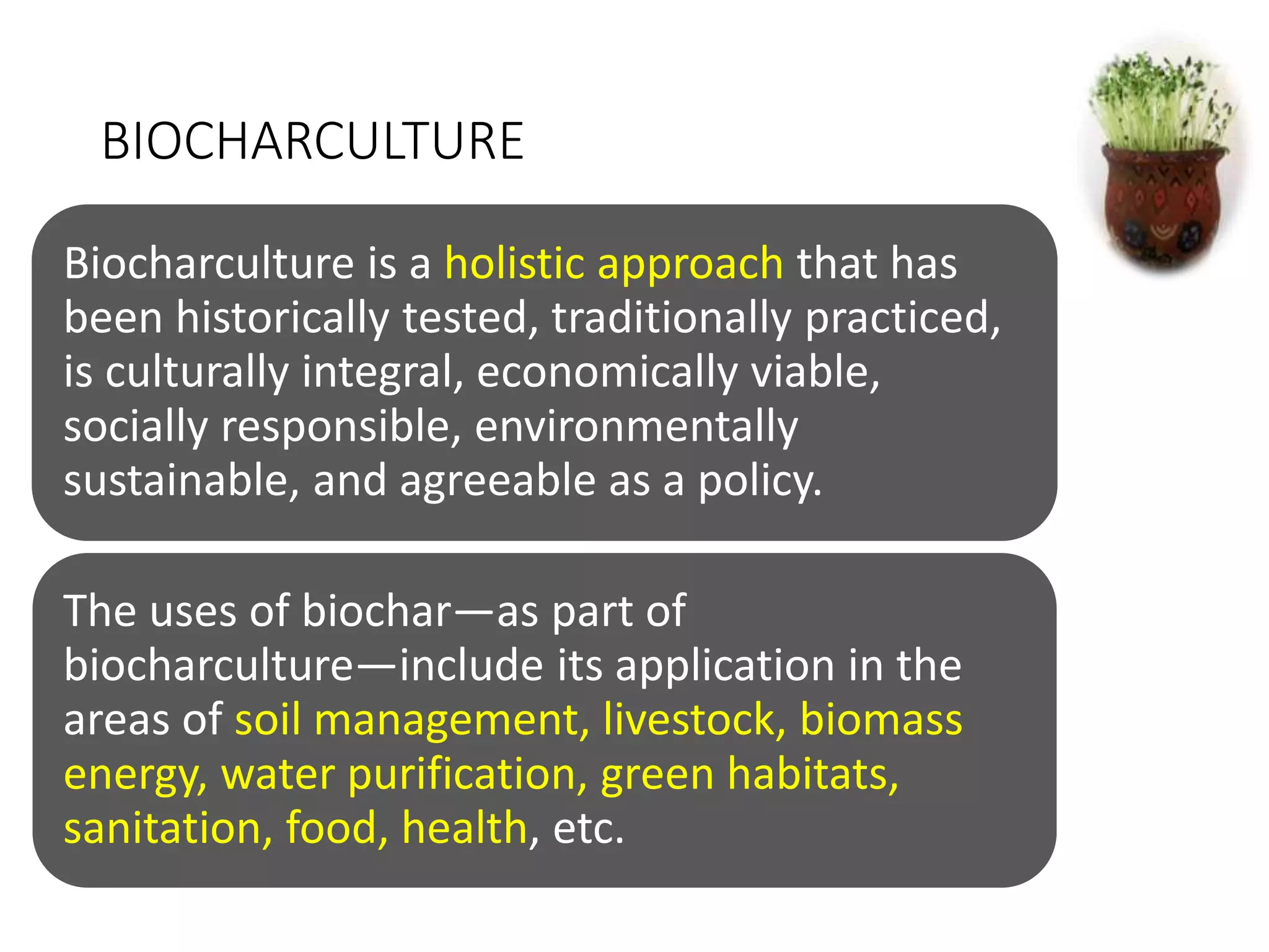 BIOCHARCULTURE
Biocharculture is a holistic approach that has
been historically tested, traditionally practiced,
is culturally integral, economically viable,
socially responsible, environmentally
sustainable, and agreeable as a policy.
The uses of biochar—as part of
biocharculture—include its application in the
areas of soil management, livestock, biomass
energy, water purification, green habitats,
sanitation, food, health, etc.
 