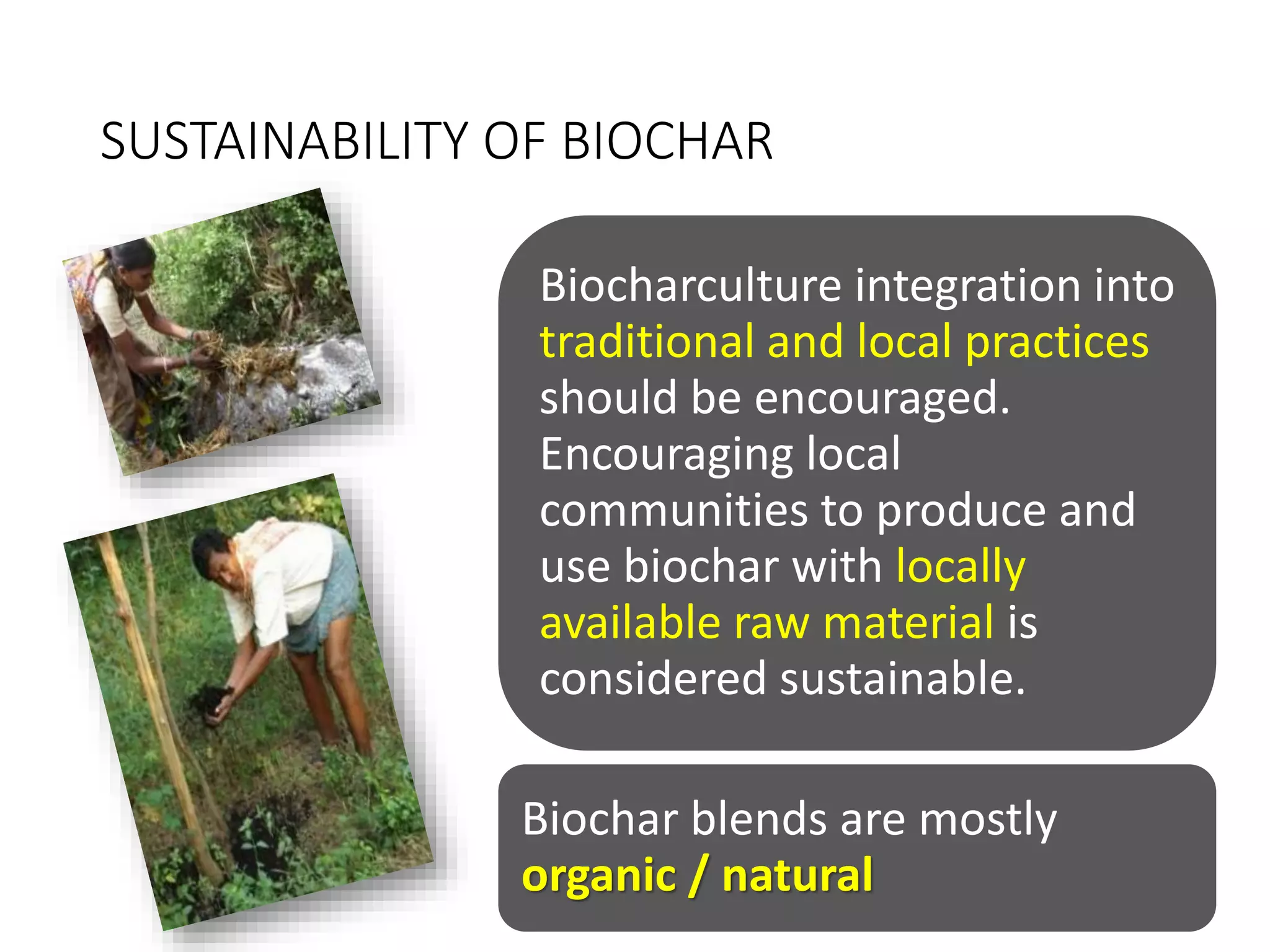 SUSTAINABILITY OF BIOCHAR
Biocharculture integration into
traditional and local practices
should be encouraged.
Encouraging local
communities to produce and
use biochar with locally
available raw material is
considered sustainable.
Biochar blends are mostly
organic / natural
 