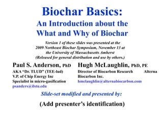 Biochar Basics:
An Introduction about the
What and Why of Biochar
Paul S. Anderson, PhD
AKA “Dr. TLUD” (TEE-lud)
V.P. of Chip Energy Inc
Specialist in micro-gasification
psanders@ilstu.edu
Slide-set modified and presented by:
Hugh McLaughlin, PhD, PE
Director of Biocarbon Research Alterna
Biocarbon Inc.
hmclaughlin@alternabiocarbon.com
(Add presenter’s identification)
Version 1 of these slides was presented at the
2009 Northeast Biochar Symposium, November 13 at
the University of Massachusetts Amherst
(Released for general distribution and use by others.)
 