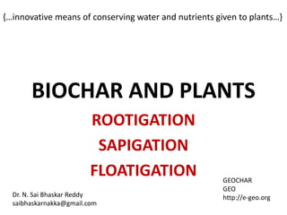{…innovative means of conserving water and nutrients given to plants…}




       BIOCHAR AND PLANTS
                         ROOTIGATION
                          SAPIGATION
                         FLOATIGATION                  GEOCHAR
                                                       GEO
  Dr. N. Sai Bhaskar Reddy                             http://e-geo.org
  saibhaskarnakka@gmail.com
 