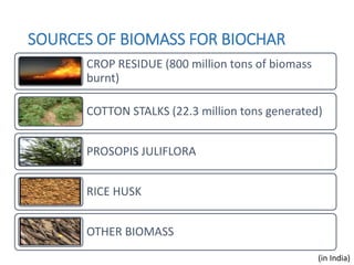 SOURCES OF BIOMASS FOR BIOCHAR
CROP RESIDUE (800 million tons of biomass
burnt)
COTTON STALKS (22.3 million tons generated)
PROSOPIS JULIFLORA
RICE HUSK
OTHER BIOMASS
(in India)
 