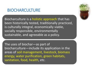 BIOCHARCULTURE
Biocharculture is a holistic approach that has
been historically tested, traditionally practiced,
is culturally integral, economically viable,
socially responsible, environmentally
sustainable, and agreeable as a policy.
The uses of biochar—as part of
biocharculture—include its application in the
areas of soil management, livestock, biomass
energy, water purification, green habitats,
sanitation, food, health, etc.
 