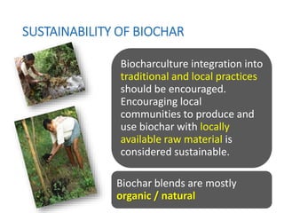SUSTAINABILITY OF BIOCHAR
Biocharculture integration into
traditional and local practices
should be encouraged.
Encouraging local
communities to produce and
use biochar with locally
available raw material is
considered sustainable.
Biochar blends are mostly
organic / natural
 
