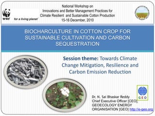 Session theme: Towards Climate Change Mitigation, Resilience and Carbon Emission Reduction BIOCHARCULTURE IN COTTON CROP FOR SUSTAINABLE CULTIVATION AND CARBON SEQUESTRATION National Workshop on Innovations and Better Management Practices for  Climate Resilient  and Sustainable Cotton Production 15-16 December, 2010 Dr. N. SaiBhaskarReddy Chief Executive Officer [CEO],  GEOECOLOGY ENERGY ORGANISATION [GEO] http://e-geo.org 