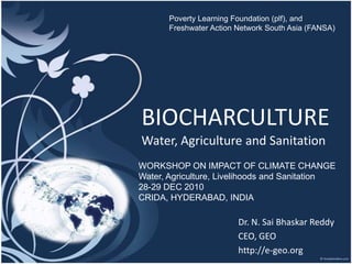 Poverty Learning Foundation (plf), and  Freshwater Action Network South Asia (FANSA) BIOCHARCULTUREWater, Agriculture and Sanitation WORKSHOP ON IMPACT OF CLIMATE CHANGE Water, Agriculture, Livelihoods and Sanitation 28-29 DEC 2010 CRIDA, HYDERABAD, INDIA Dr. N. Sai BhaskarReddy CEO, GEO http://e-geo.org 
