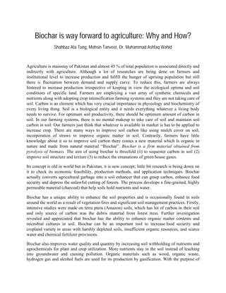 Biochar is way forward to agriculture: Why and How?
Shahbaz Ata Tung, Mohsin Tanveer, Dr. Muhammad Ashfaq Wahid
Agriculture is mainstay of Pakistan and almost 45 % of total population is associated directly and
indirectly with agriculture. Although a lot of researches are being done on farmers and
institutional level to increase production and fulfill the hunger of uprising population but still
there is fluctuation between demand and supply curve. To reduce this, farmers are always
fostered to increase production irrespective of keeping in view the ecological optima and soil
conditions of specific land. Farmers are employing a vast array of synthetic chemicals and
nutrients along with adopting crop intensification farming systems and they are not taking care of
soil. Carbon is an element which has very crucial importance in physiology and biochemistry of
every living thing. Soil is a biological entity and it needs everything whatever a living body
needs to survive. For optimum soil productivity, there should be optimum amount of carbon in
soil. In our farming systems, there is no mental makeup to take care of soil and maintain soil
carbon in soil. Our farmers just think that whatever is available in market is has to be applied to
increase crop. There are many ways to improve soil carbon like using mulch cover on soil,
incorporation of straws to improve organic matter in soil. Contrarily, farmers have little
knowledge about it so to improve soil carbon there comes a new material which Is organic in
nature and made from natural material “Biochar”. Biochar is a firm material obtained from
pyrolysis of biomass. The aim of using biochar is threefold (1) to sequester carbon in soil (2)
improve soil structure and texture (3) to reduce the emanations of green house gases.
Its concept is old in world but in Pakistan, it is new concept; little bit research is being down on
it to check its economic feasibility, production methods, and application techniques. Biochar
actually converts agricultural garbage into a soil enhancer that can grasp carbon, enhance food
security and depress the unlawful cutting of forests. The process develops a fine-grained, highly
permeable material (charcoal) that help soils hold nutrients and water.
Biochar has a unique ability to enhance the soil properties and is occasionally found in soils
around the world as a result of vegetation fires and significant soil management practices. Firstly,
intensive studies were made on terra ptera (Amazon) soils, which has lot of carbon in their soil
and only source of carbon was the debris material from forest tress. Further investigation
revealed and appreciated that biochar has the ability to enhance organic matter contents and
microbial cultures in soil. Biochar can be an important tool to increase food security and
cropland variety in areas with harshly depleted soils, insufficient organic resources, and scarce
water and chemical fertilizer provisions.
Biochar also improves water quality and quantity by increasing soil withholding of nutrients and
agrochemicals for plant and crop utilization. More nutrients stay in the soil instead of leaching
into groundwater and causing pollution. Organic materials such as wood, organic waste,
hydrogen gas and alcohol fuels are used for its production by gasification. With the purpose of
 