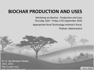 BIOCHAR PRODUCTION AND USES Workshop on Biochar - Production and UsesThursday 16th - Friday 17th September 2010 Appropriate Rural Technology Institute's Rural, Phaltan, Maharashtra  Dr. N. Sai Bhaskar Reddy, CEO, GEO http://e-geo.org | http://biocharindia.com  Ver. 1. GEO 