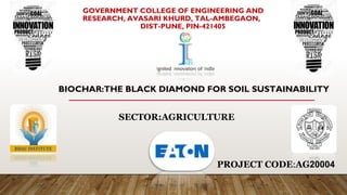 GOVERNMENT COLLEGE OF ENGINEERING AND
RESEARCH, AVASARI KHURD, TAL-AMBEGAON,
DIST-PUNE, PIN-421405
BIOCHAR:THE BLACK DIAMOND FOR SOIL SUSTAINABILITY
SECTOR:AGRICULTURE
PROJECT CODE:AG20004