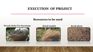EXECUTION OF PROJECT
Resources to be used
Wood sticks For burnings dried mulch dead plant
material