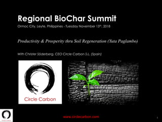 1www.circlecarbon.com
Regional BioChar Summit
Ormoc City, Leyte, Philippines - Tuesday November 13th, 2018
Productivity & Prosperity thru Soil Regeneration (Yuta Paglambo)
With Christer Söderberg, CEO Circle Carbon S.L. (Spain)
 