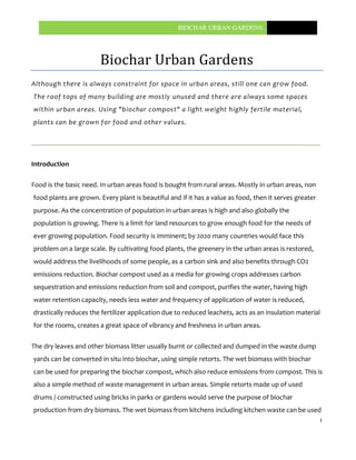BIOCHAR URBAN GARDENS…..




                       Biochar Urban Gardens
Although there is always constraint for space in urban areas, still one can grow food.
The roof tops of many building are mostly unused and there are always some spaces
within urban areas. Using "biochar compost" a light weight highly fertile material,
plants can be grown for food and other values.




Introduction

Food is the basic need. In urban areas food is bought from rural areas. Mostly in urban areas, non
food plants are grown. Every plant is beautiful and if it has a value as food, then it serves greater
purpose. As the concentration of population in urban areas is high and also globally the
population is growing. There is a limit for land resources to grow enough food for the needs of
ever growing population. Food security is imminent; by 2020 many countries would face this
problem on a large scale. By cultivating food plants, the greenery in the urban areas is restored,
would address the livelihoods of some people, as a carbon sink and also benefits through CO2
emissions reduction. Biochar compost used as a media for growing crops addresses carbon
sequestration and emissions reduction from soil and compost, purifies the water, having high
water retention capacity, needs less water and frequency of application of water is reduced,
drastically reduces the fertilizer application due to reduced leachets, acts as an insulation material
for the rooms, creates a great space of vibrancy and freshness in urban areas.

The dry leaves and other biomass litter usually burnt or collected and dumped in the waste dump
yards can be converted in situ into biochar, using simple retorts. The wet biomass with biochar
can be used for preparing the biochar compost, which also reduce emissions from compost. This is
also a simple method of waste management in urban areas. Simple retorts made up of used
drums / constructed using bricks in parks or gardens would serve the purpose of biochar
production from dry biomass. The wet biomass from kitchens including kitchen waste can be used
                                                                                                        1
 