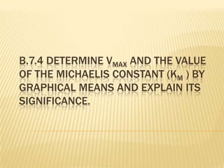 B.7.4 DETERMINE VMAX AND THE VALUE
OF THE MICHAELIS CONSTANT (KM ) BY
GRAPHICAL MEANS AND EXPLAIN ITS
SIGNIFICANCE.
 