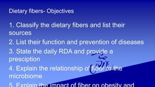 Dietary fibers- Objectives
1. Classify the dietary fibers and list their
sources
2. List their function and prevention of diseases
3. State the daily RDA and provide a
presciption
4. Explain the relationship of fiber to the
microbiome
 