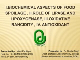 I.BIOCHEMICAL ASPECTS OF FOOD
SPOILAGE , II.ROLE OF LIPASE AND
LIPOXYGENASE, III.OXIDATIVE
RANCIDITY , IV. ANTIOXIDANT
Presented by : Meet Padhiyar
Reg. no. : 04-BSMS-02353-2020
M.Sc 2nd sem. Biochemistry
Presented to : Dr. Smita Singh
Asst. professor, Biochemistry, college
of basic science and humanities,SDAU
 