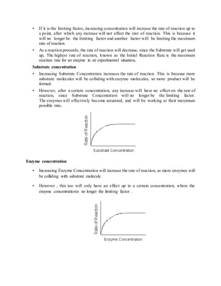• If it is the limiting factor, increasing concentration will increase the rate of reaction up to
a point, after which any increase will not affect the rate of reaction. This is because it
will no longer be the limiting factor and another factor will be limiting the maximum
rate of reaction.
• As a reaction proceeds, the rate of reaction will decrease, since the Substrate will get used
up. The highest rate of reaction, known as the Initial Reaction Rate is the maximum
reaction rate for an enzyme in an experimental situation.
Substrate concentration
• Increasing Substrate Concentration increases the rate of reaction. This is because more
substrate molecules will be colliding with enzyme molecules, so more product will be
formed.
• However, after a certain concentration, any increase will have no effect on the rate of
reaction, since Substrate Concentration will no longer be the limiting factor.
The enzymes will effectively become saturated, and will be working at their maximum
possible rate.
Enzyme concentration
• Increasing Enzyme Concentration will increase the rate of reaction, as more enzymes will
be colliding with substrate molecule.
• However , this too will only have an effect up to a certain concentration, where the
enzyme concentrationis no longer the limiting factor .
 