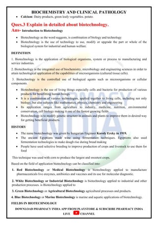BIOCHEMISTRY AND CLINICAL PATHOLOGY
DOWNLOAD PHARMACY INDIA APP FROM PLAYSTORE & SUBSCRIBE PHARMACY INDIA
LIVE CHANNEL
 Calcium: Dairy products, green leafy vegetables. potato.
Ques.3 Explain in detailed about biotechnology.
Ans- Introduction to Biotechnology
 Biotechnology as the word suggests, is combination of biology and technology
 Biotechnology is the use of technology to use, modify or upgrade the part or whole of the
biological system for industrial and human welfare.
DEFINITION
1. Biotechnology is the application of biological organisms, system or process to manufacturing and
service industries.
2. Biotechnology is the integrated use of biochemistry, microbiology and engineering sciences in order to
attain technological application of the capabilities of microorganisms (cultured tissue cells).
3. Biotechnology is the controlled use of biological agents such as microorganisms or cellular
components.
 Biotechnology is the use of living things especially cells and bacteria for production of various
products for benefitting human beings.
 It is a combination of various technologies, applied together to living cells, including not only
biology, but also subjects like mathematics, physics, chemistry and engineering
 Its application ranges from agriculture to industry, medicine, nutrition, environmental
conservation, cell biology making it one of the fastest growing fields
 Biotechnology is to modify genetic structure in animals and plants to improve them in desired way
for getting beneficial products.
HISTORY
 The name biotechnology was given by hungarian Engineer Karoly Ereky in 1919.
 The ancient Egyptians made wine using fermentation techniques. Egyptions also used
fermentation technologies to make dough rise during bread making
 People have used selective breeding to improve production of crops and livestock to use them for
food
This technique was used with corn to produce the largest and sweetest crops.
Based on the field of application biotechnology can be classified into:
1. Red Biotechnology or Medical Biotechnology is biotechnology applied to manufacture
pharmaceuticals live enzymes, antibiotics and vaccines and its use for molecular diagnostic.
2. White Biotechnology or Industrial Biotechnology is biotechnology applied to industrial and other
production processes. is Biotechnology applied to
3. Green Biotechnology or Agricultural Biotechnology agricultural processes and products.
4. Blue Biotechnology or Marine Biotechnology is marine and aquatic applications of biotechnology.
FIELDS IN BIOTECHNOLOGY
 