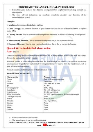 BIOCHEMISTRY AND CLINICAL PATHOLOGY
DOWNLOAD PHARMACY INDIA APP FROM PLAYSTORE & SUBSCRIBE PHARMACY INDIA
LIVE CHANNEL
 Biotechnological methods have become an important tool in pharmaceutical drug research and
development.
 The most relevant indications are oncology, metabolic disorders and disorders of the
musculoskeletal system.
Examples
1. Insulin: A hormone used in diabetes mellitus.
2. Gene Therapy: The common function of gene therapy involves the use of functional DNA to replace
muted DNA.
3. Clotting Factors: Use in treatment of haemophilia where there is absence of clotting factors patient's
body.
4. Human Serum Albumin: One of the most blood protein use in the treatment of burns.
5. Engineered Enzyme: Used to treat variety of conditions that is due to enzyme deficiency.
Ques.4 Write in detailed about urine.
Ans- URINE
Urine is a liquid by-product of metabolism in humans and in many animals. Urine flows from the kidneys
through the ureters to the urinary bladder.
Urination results in urine being excreted from the body through the urethra. The cellular metabolism
generates many by-products which are rich in nitrogen and must be cleared from the bloodstream, such as
urea, uric acid, and creatinine.
A urinalysis can detect nitrogenous of the mammalian body.
Normal Urine Characteristics
Characteristic
Colour
Odour
Volume
pH
Specific gravity
Osmolarity
Urobilinogen
White blood cells
Leukocyte esterase
Protein
Bilirubin
Ketones
Nitrites
Blood
Glucose
Normal values
Pale yellow to deep amber
Odourless
750-2000 ml/24 hour
4.5-8.0
1.003-1.032
40-1350 mOsmol/kg
0.2-1.0 mg/100 ml.
0-2 HPF (per high-power field of microscope)
None
None or trace
<0.3 mg/100 mL
None
None
None
None
 Urine volume varies considerably.
 The normal range is one to two litres per day.
 