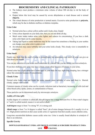 BIOCHEMISTRY AND CLINICAL PATHOLOGY
DOWNLOAD PHARMACY INDIA APP FROM PLAYSTORE & SUBSCRIBE PHARMACY INDIA
LIVE CHANNEL
 The kidneys must produce a minimum urine volume of about 500 mL/day to rid the body of
wastes.
 Output below this level may be caused by severe dehydration or renal disease and is termed
oliguria.
 The virtual absence of urine production is termed anuria. Excessive urine production is polyuria,
which may be due to diabetes mellitus or diabetes insipidus.
Urine Color
 Normal urine has a colour yellow-amber and it looks clear, limpid
 Urine colour depends on your daily diet, that you eat and drink all day.
 Much water intake makes urine color lighter and reduces its concentration. If you have a dark
urine color there can be some reasons,
 Taking less liquid or some medicines may be the reason but sometimes a bleeding in your urethra
can change your urine color to pink or red.
 An infection may cause turbidity and your urine looks cloudy. This cloudy view is remarkable in
urinalysis.
Urine Smell
People may think that the smell of urine is insignificant, but sometimes even smell of urine can give an
idea about your health.
You can pay attention to your urine smell sometimes by yourself like you are doing your own urinalysis.
If you have diabetes your urine may have a fruity sweet odour because of ketones in your urine,
Normal urine has a light odour but if urine aged in your body for exp. night long sleeping, has a stronger
odour like ammonia because of concentration.
Cloudy Urine
Normal urine looks clear and bright but some reasons cause turbidity of urine and there is blurred,
cloudy, opaque view occurs
Common reasons of cloudy urine can be crystals, infection (and so bacterise), increasing of cells (red and
white blood cells), lipids, semen, or contamination of faeces.
These particles can be determined easily by microscopic urinalysis.
Acidity of Urine (pH)
Acidity degree of a solution is called pH, this pH degree has a range between 0 to 14. Pure water's degree
is 7 and it is called neutral; means it is not acid or alkali.
Acid degree range is from 7 to strong "0"; it is strong acid.
Alkali range is from 7 to 14 degree is called "base", ph of urine changes between 45-1 usually it is 6 or
6.5. High protein nutrition on diet cause acidic urine or vegetarian food diet usually causes alkaline urine,
Long-time uncontrolled diabetes causes acidic urine too. Urine is usually found alkaline in urinalysis if
there is an infection.
Specific Gravity
 