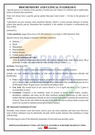 BIOCHEMISTRY AND CLINICAL PATHOLOGY
DOWNLOAD PHARMACY INDIA APP FROM PLAYSTORE & SUBSCRIBE PHARMACY INDIA
LIVE CHANNEL
Specific gravity is a measure of the quantity of solutes per unit volume of a solution and is traditionally
easier to measure than osmolarity.
Urine will always have a specific gravity greater than pure water (water = 1.0) due to the presence of
solutes.
Laboratories can now measure urine osmolarity directly, which is a more accurate indicator of urinary
solutes than specific gravity. Remember that osmolarity is the number of osmoles or milliosmoles per
litre of fluid
(mOsmol/L).
Urine osmolarity ranges from a low of 50-100 mOsmol/L to as high as 1200 mOsmol/L H₂O.
Specific Gravity may change in urinalysis with these conditions:
 Diabetes
 Shock
 Dehydration
 Heart problems
 Kidney diseases
 Urinary system infection
(A)Normal constituents of Urine
Urine is mainly composed of water, urea, and sodium chloride. In an adult taking about 100 g
protein in 24 hours, the composition of urine is likely to be as follows:
(i) Water: Near about 96%
(ii) Solids: About 4% (urea 2% and other metabolic products 2% Other metabolic products
include: uric acid, creatinine, electrolytes, or salts such as sodium chloride, potassium chloride and
bicarbonate).
 Urea is one of the end products of protein metabolism. It is prepared from the deaminated amino-
acid in the liver and reach the kidneys through blood circulation (The normal blood urea level is
20-40 mg/dl) About 30-gram urea is excreted by the kidneys daily
 Uric Acid: The normal level of uric acid in blood is 2 to 6 mg/dl and about 1.5 to 2 gram is
excreted daily in urine.
 Creatinine: Creatinine is the metabolic waste of creatine in muscle Purine bodies, oxalates.
phosphates, sulphates, and urates are the other metabolic products Electrolytes or salts such as
sodium chloride and potassium chloride are also excreted in the urine to maintain the normal level
in blood. These are the salts which are the part of our daily diet and are always taken in excess and
need to be excreted to maintain normal physiological balance.
(B) Abnormal Constituents of Urine
Normally, urine contains water and wastes, such as urea, unc acid, creatinine, and some tons. However,
some of these substances may be abnormally elevated, which usually indicates that something is wrong
with the body
The following are some of the abnormal constituents of urine and some possible causes
 