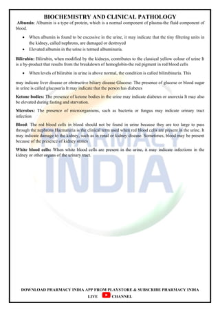 BIOCHEMISTRY AND CLINICAL PATHOLOGY
DOWNLOAD PHARMACY INDIA APP FROM PLAYSTORE & SUBSCRIBE PHARMACY INDIA
LIVE CHANNEL
Albumin: Albumin is a type of protein, which is a normal component of plasma-the fluid component of
blood.
 When albumin is found to be excessive in the urine, it may indicate that the tiny filtering units in
the kidney, called nephrons, are damaged or destroyed
 Elevated albumin in the urine is termed albuminuria.
Bilirubin: Bilirubin, when modified by the kidneys, contributes to the classical yellow colour of urine It
is a by-product that results from the breakdown of hemoglobin-the red pigment in red blood cells
 When levels of bilirubin in urine is above normal, the condition is called bilirubinuria. This
may indicate liver disease or obstructive biliary disease Glucose: The presence of glucose or blood sugar
in urine is called glucosuria It may indicate that the person has diabetes
Ketone bodies: The presence of ketone bodies in the urine may indicate diabetes or anorexia It may also
be elevated during fasting and starvation.
Microbes: The presence of microorganisms, such as bacteria or fungus may indicate urinary tract
infection
Blood: The red blood cells in blood should not be found in urine because they are too large to pass
through the nephrons Haematuria is the clinical term used when red blood cells are present in the urine. It
may indicate damage to the kidney, such as in renal or kidney disease. Sometimes, blood may be present
because of the presence of kidney stones
White blood cells: When white blood cells are present in the urine, it may indicate infections in the
kidney or other organs of the urinary tract.
 