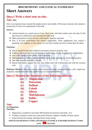 BIOCHEMISTRY AND CLINICAL PATHOLOGY
DOWNLOAD PHARMACY INDIA APP FROM PLAYSTORE & SUBSCRIBE PHARMACY INDIA
LIVE CHANNEL
Short Answers
Ques.1 Write a short note on zinc.
Ans- Zinc
Zine is an important trace mineral that people need to stay healthy. Of the trace minerals, this element is
second only to iron in its concentration in the body.
Sources:
 Animal proteins are a good source of zinc. Beef, pork, and lamb contain more zine than fo The
dark meat of a chicken has more zine than the light meat.
 Other good sources of zine are nuts, whole grains, legumes, and yeast.
 Zinc is in most multivitamin and mineral supplements. These supplements may contain z
gluconate, zinc sulphate, or zinc acetate. It is not clear whether one form is better than the others.
Functions:
 Zine is needed for the body's defensive (immune) system to properly work.
 It plays a role in cell division, cell growth, wound healing, and the breakdown of carbohydrates.
 Zinc is also needed for the senses of smell and taste.
 During pregnancy, infancy, and childhood the body needs zinc to grow and develop properly.
 Zinc also enhances the action of insulin.
 Recent information suggest that zinc may reduce your risk of becoming sick with the common
cold.
Deficiency Diseases: Skin care, eczema, acne, healing of wounds, prostate disorders, cold. weight loss,
pregnancy, reproduction, hair care, appetite loss, eye care, night blindness.
Ques.2 Mention the functions of the following minerals-
(a) Magnesium
(b) Potassium
(c) Sodium
(d) Cobalt
(e) Silicon
(f) Molybdenum
(g) Iodine
(h) Copper
Ans-
(a) Magnesium
Functions:
 Magnesium is needed for more than 300 biochemical reactions in the body. of in
 It helps to maintain normal nerve and muscle function, supports a healthy immune system
 keeps the heart beat steady, and helps bones remain strong.
 