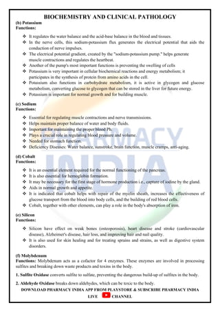 BIOCHEMISTRY AND CLINICAL PATHOLOGY
DOWNLOAD PHARMACY INDIA APP FROM PLAYSTORE & SUBSCRIBE PHARMACY INDIA
LIVE CHANNEL
(b) Potassium
Functions:
 It regulates the water balance and the acid-base balance in the blood and tissues.
 In the nerve cells, this sodium-potassium flux generates the electrical potential that aids the
conduction of nerve impulses.
 The electrical potential gradient, created by the "sodium-potassium pump." helps generate
muscle contractions and regulates the heartbeat.
 Another of the pump's most important functions is preventing the swelling of cells
 Potassium is very important in cellular biochemical reactions and energy metabolism; it
participates in the synthesis of protein from amino acids in the cell.
 Potassium also functions in carbohydrate metabolism, it is active in glycogen and glucose
metabolism, converting glucose to glycogen that can be stored in the liver for future energy.
 Potassium is important for normal growth and for building muscle.
(c) Sodium
Functions:
 Essential for regulating muscle contractions and nerve transmissions.
 Helps maintain proper balance of water and body fluids.
 Important for maintaining the proper blood Ph.
 Plays a crucial role in regulating blood pressure and volume.
 Needed for stomach function.
 Deficiency Diseases: Water balance, sunstroke, brain function, muscle cramps, anti-aging.
(d) Cobalt
Functions:
 It is an essential element required for the normal functioning of the pancreas.
 It is also essential for hemoglobin formation.
 It may be necessary for the first stage of hormone production i.e., capture of iodine by the gland.
 Aids in normal growth and appetite.
 It is indicated that cobalt helps with repair of the myelin sheath, increases the effectiveness of
glucose transport from the blood into body cells, and the building of red blood cells.
 Cobalt, together with other elements, can play a role in the body's absorption of iron.
(e) Silicon
Functions:
 Silicon have effect on weak bones (osteoporosis), heart disease and stroke (cardiovascular
disease), Alzheimer's disease, hair loss, and improving hair and nail quality.
 It is also used for skin healing and for treating sprains and strains, as well as digestive system
disorders.
(f) Molybdenum
Functions: Molybdenum acts as a cofactor for 4 enzymes. These enzymes are involved in processing
sulfites and breaking down waste products and toxins in the body.
1. Sulfite Oxidase converts sulfite to sulfate, preventing the dangerous build-up of sulfites in the body.
2. Aldehyde Oxidase breaks down aldehydes, which can be toxic to the body.
 
