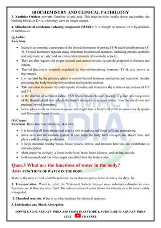 BIOCHEMISTRY AND CLINICAL PATHOLOGY
DOWNLOAD PHARMACY INDIA APP FROM PLAYSTORE & SUBSCRIBE PHARMACY INDIA
LIVE CHANNEL
3. Xanthine Oxidase converts Xanthine to uric acid. This reaction helps breaks down nucleotides, the
building blocks of DNA, when they were no longer needed.
4. Mitochondrial amidoxine reducing component (MARC): It is thought to remove toxic by-products
of metabolism.
(g) Iodine
Functions:
 lodine is an essential component of the thyroid hormones thyroxine (T-4) and triiodothyronine (T-
3). Thyroid hormones regulate many important biochemical reactions. including protein synthesis
and enzymatic activity, and are critical determinants of metabolic activity.
 They are also required for proper skeletal and central nervous system development in foetuses and
infants.
 Thyroid function is primarily regulated by thyroid-stimulating hormone (TSH), also known as
thyrotropin.
 It is secreted by the pituitary gland to control thyroid hormone production and secretion. thereby
protecting the body from hypothyroidism and hyperthyroidism.
 TSH secretion increases thyroidal uptake of iodine and stimulates the synthesis and release of T-3
and T-4.
 In the absence of sufficient iodine, TSH levels remain elevated, leading to goitre, an enlargement
of the thyroid gland that reflects the body's attempt to trap more iodine from the circulation and
produce thyroid hormones.
 lodine plays a role in immune response and might have a beneficial effect on mammary dysplasia
and fibrocystic breast disease.
(h) Copper
Functions: Brain function, immunity, skin care,
 It is found in all body tissues and plays a role in making red blood cells and maintaining
 nerve cells and the immune system. It also helps the body form collagen and absorb iron, and
plays a role in energy production.
 It helps maintain healthy bones, blood vessels, nerves, and immune function, and contributes to
iron absorption
 Most copper in the body is found in the liver, brain, heart, kidneys, and skeletal muscle
 Both too much and too little copper can affect how the brain works.
Ques.3 What are the functions of water in the body?
Ans- FUNCTIONS OF WATER IN THE BODY
Water is the most critical of all the nutrients, as its absence proves lethal within a few days. Its
1. Transportation: Water is called the "Universal Solvent because more substances dissolve in mam
functions are: if than any other fluid. The solvent action of water allows for substances to be more readily
transported.
2. Chemical reaction: Water is an ideal medium for chemical reactions.
3. Lubrication and Shock Absorption:
 