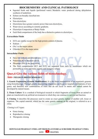 BIOCHEMISTRY AND CLINICAL PATHOLOGY
DOWNLOAD PHARMACY INDIA APP FROM PLAYSTORE & SUBSCRIBE PHARMACY INDIA
LIVE CHANNEL
 Ingested foods and liquids (performed water) Metabolic water produced during dehydration
synthesis of anabolism.
 Solutes are broadly classified into
 Electrolytes
 Non-electrolytes
 Electrolytes have greater osmotic power than non-electrolytes,
 Water moves according to osmotic gradients.
 Electrolyte Composition of Body Fluids
 Each fluid compartment of the body has a distinctive pattern to electrolytes.
Extracellular Fluids
 ECFs are similar except for the high protein content of plasma.
 Sodium
 (Na+
) is the major cation.
 Chloride (CI) is the major anion
Intracellular Fluids
 Have low sodium and chloride ions.
 Potassium (K) is the main cation.
 Phosphate (PO) is the main anion.
 The fluid compartments (ICF and ECF) are separated from each by membranes which are
permeable to water and many organic and inorganic solutes
Ques.6 Give the various fields of biotechnology.
Ans- FIELDS IN BIOTECHNOLOGY
1. Genetic Engineering (Genetic Modification): It is the direct manipulation of an organism's genome
using biotechnology. Through genetic engineering, organisms can be given targeted combinations of new
genes, and therefore new combinations of traits that do not occur in nature and indeed cannot be
developed by natural means.
2. Tissue Culture: It is a method of biological research in which fragments of tissue from an animal or
plant are transferred to an artificial environment in which they can continue to survive and function.
3. Cloning: It describes the processes used to create an exact genetic replica of another cell, tissue or
organism. The copied material, which has the same genetic makeup as the original; is referred to as a
clone.
Cloning is of 3 types:
 Gene cloning
 Reproductive cloning
 Therapeutic cloning
 