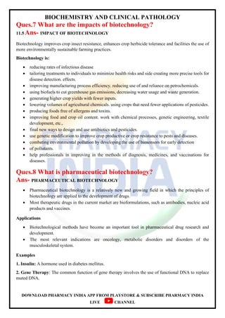 BIOCHEMISTRY AND CLINICAL PATHOLOGY
DOWNLOAD PHARMACY INDIA APP FROM PLAYSTORE & SUBSCRIBE PHARMACY INDIA
LIVE CHANNEL
Ques.7 What are the impacts of biotechnology?
11.5 Ans- IMPACT OF BIOTECHNOLOGY
Biotechnology improves crop insect resistance, enhances crop herbicide tolerance and facilities the use of
more environmentally sustainable farming practices.
Biotechnology is:
 reducing rates of infectious disease
 tailoring treatments to individuals to minimize health risks and side creating more precise tools for
disease detection. effects.
 improving manufacturing process efficiency. reducing use of and reliance on petrochemicals.
 using biofuels to cut greenhouse gas emissions, decreasing water usage and waste generation.
 generating higher crop yields with fewer inputs.
 lowering volumes of agricultural chemicals. using crops that need fewer applications of pesticides.
 producing foods free of allergens and toxins.
 improving food and crop oil content. work with chemical processes, genetic engineering, textile
development, etc.,
 final new ways to design and use antibiotics and pesticides.
 use genetic modification to improve crop productive or crop resistance to pests and diseases.
 combating environmental pollution by developing the use of biosensors for early detection
 of pollutants.
 help professionals in improving in the methods of diagnosis, medicines, and vaccinations for
diseases.
Ques.8 What is pharmaceutical biotechnology?
Ans- PHARMACEUTICAL BIOTECHNOLOGY
 Pharmaceutical biotechnology is a relatively new and growing field in which the principles of
biotechnology are applied to the development of drugs.
 Most therapeutic drugs in the current market are bioformulations, such as antibodies, nucleic acid
products and vaccines.
Applications
 Biotechnological methods have become an important tool in pharmaceutical drug research and
development.
 The most relevant indications are oncology, metabolic disorders and disorders of the
musculoskeletal system.
Examples
1. Insulin: A hormone used in diabetes mellitus.
2. Gene Therapy: The common function of gene therapy involves the use of functional DNA to replace
muted DNA.
 