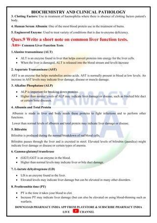 BIOCHEMISTRY AND CLINICAL PATHOLOGY
DOWNLOAD PHARMACY INDIA APP FROM PLAYSTORE & SUBSCRIBE PHARMACY INDIA
LIVE CHANNEL
3. Clotting Factors: Use in treatment of haemophilia where there is absence of clotting factors patient's
body.
4. Human Serum Albumin: One of the most blood protein use in the treatment of burns.
5. Engineered Enzyme: Used to treat variety of conditions that is due to enzyme deficiency.
Ques.9 Write a short note on common liver function tests.
Ans- Common Liver Function Tests
1.Alanine transaminase (ALT)
 ALT is an enzyme found in liver that helps convert proteins into energy for the liver cells.
 When the liver is damaged, ALT is released into the blood stream and levels increase
2. Aspartate Transaminase (AST)
AST is an enzyme that helps metabolize amino acids. AST is normally present in blood at low levels. An
increase in AST levels may indicate liver damage, disease or muscle damage.
3. Alkaline Phosphatase (ALP)
 ALP is important for breaking down proteins.
 Higher than normal levels of ALP may indicate liver damage or disease, such as blocked bile duct
or certain bone diseases.
4. Albumin and Total Protein
Albumin is made in liver and body needs these proteins to fight infections and to perform other
functions.
Lower than normal levels of albumin and total protein may indicate liver damage or disease.
5. Bilirubin
Bilirubin is produced during the normal breakdown of red blood cells.
Bilirubin passes through the liver and is excreted in stool. Elevated levels of bilirubin (jaundice) might
indicate liver damage or disease or certain types of anemia.
6. Gamma-glutamyl transferase
 (GGT) GGT is an enzyme in the blood.
 Higher than normal levels may indicate liver or bile duct damage.
7. L-lactate dehydrogenase (LD)
 LD is an enzyme found in the liver.
 Elevated levels may indicate liver damage but can be elevated in many other disorders.
8. Prothrombin time (PT)
 PT is the time it takes your blood to clot.
 Increase PT may indicate liver damage (but can also be elevated on using blood-thinning such as
warfarin.
 