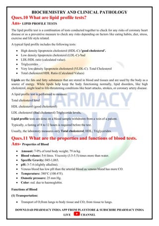 BIOCHEMISTRY AND CLINICAL PATHOLOGY
DOWNLOAD PHARMACY INDIA APP FROM PLAYSTORE & SUBSCRIBE PHARMACY INDIA
LIVE CHANNEL
Ques.10 What are lipid profile tests?
Ans- LIPID PROFILE TESTS
The lipid profile test is a combination of tests conducted together to check for any risks of coronary heart
disease or as a preventive measure to check any risks depending on factors like eating habits, diet, stress,
exercise and life style related.
A typical lipid profile includes the following tests:
 High density lipoprotein cholesterol (HDL-C)-'good cholesterol’.
 Low density lipoprotein cholesterol (LDL-C)-'bad
 LDL/HDL ratio (calculated value).
 Triglycerides
 Very low-density lipoprotein cholesterol (VLDL-C). Total Cholesterol
 Total cholesterol/HDL Ratio (Calculated Values)
Lipids are the fats and fatty substances that are stored in blood and tissues and are used by the body as a
source of energy. While lipids help keep the body functioning normally, lipid disorders, like high
cholesterol, might lead to life-threatening conditions like heart attacks, strokes, or coronary artery disease.
A lipid profile test is performed to measure:
Total cholesterol level
HDL cholesterol (good cholesterol)
LDL cholesterol (Bad cholesterol) Triglyceride levels,
Lipid profile tests are done on a blood sample withdrawn from a vein of a patient.
Typically, a fasting of 8 to 12 hours is required before the test.
Usually, the laboratory measures only Total cholesterol; HDL; Triglycerides.
Ques.11 What are the properties and functions of blood tests.
Ans- Properties of Blood
 Amount: 7-9% of total body weight; 79 m/kg.
 Blood volume: 5-6 litres. Viscosity (3.5-5.5) times more than water.
 Specific Gravity: 045-1,065.
 pH: 3-7.4 (slightly alkaline).
 Venous blood has low pH than the arterial blood as venous blood has more CO.
 Temperature: 380°C (100.4°F).
 Osmotic pressure: 25 mm Hg.
 Color: red. due to haemoglobin.
Functions of Blood
(1) Transportation:
 Transport of O2from lungs to body tissue and CO2 from tissue to lungs.
 