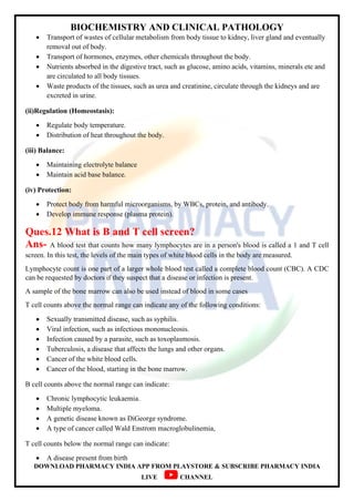 BIOCHEMISTRY AND CLINICAL PATHOLOGY
DOWNLOAD PHARMACY INDIA APP FROM PLAYSTORE & SUBSCRIBE PHARMACY INDIA
LIVE CHANNEL
 Transport of wastes of cellular metabolism from body tissue to kidney, liver gland and eventually
removal out of body.
 Transport of hormones, enzymes, other chemicals throughout the body.
 Nutrients absorbed in the digestive tract, such as glucose, amino acids, vitamins, minerals ete and
are circulated to all body tissues.
 Waste products of the tissues, such as urea and creatinine, circulate through the kidneys and are
excreted in urine.
(ii)Regulation (Homeostasis):
 Regulate body temperature.
 Distribution of heat throughout the body.
(iii) Balance:
 Maintaining electrolyte balance
 Maintain acid base balance.
(iv) Protection:
 Protect body from harmful microorganisms, by WBCs, protein, and antibody.
 Develop immune response (plasma protein).
Ques.12 What is B and T cell screen?
Ans- A blood test that counts how many lymphocytes are in a person's blood is called a 1 and T cell
screen. In this test, the levels of the main types of white blood cells in the body are measured.
Lymphocyte count is one part of a larger whole blood test called a complete blood count (CBC). A CDC
can be requested by doctors if they suspect that a disease or infection is present.
A sample of the bone marrow can also be used instead of blood in some cases
T cell counts above the normal range can indicate any of the following conditions:
 Sexually transmitted disease, such as syphilis.
 Viral infection, such as infectious mononucleosis.
 Infection caused by a parasite, such as toxoplasmosis.
 Tuberculosis, a disease that affects the lungs and other organs.
 Cancer of the white blood cells.
 Cancer of the blood, starting in the bone marrow.
B cell counts above the normal range can indicate:
 Chronic lymphocytic leukaemia.
 Multiple myeloma.
 A genetic disease known as DiGeorge syndrome.
 A type of cancer called Wald Enstrom macroglobulinemia,
T cell counts below the normal range can indicate:
 A disease present from birth
 