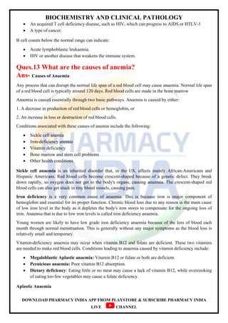 BIOCHEMISTRY AND CLINICAL PATHOLOGY
DOWNLOAD PHARMACY INDIA APP FROM PLAYSTORE & SUBSCRIBE PHARMACY INDIA
LIVE CHANNEL
 An acquired T cell deficiency disease, such as HIV, which can progress to AIDS or HTLV-1
 A type of cancer.
B cell counts below the normal range can indicate:
 Acute lymphoblastic leukaemia.
 HIV or another disease that weakens the immune system.
Ques.13 What are the causes of anemia?
Ans- Causes of Anaemia
Any process that can disrupt the normal life span of a red blood cell may cause anaemia. Normal life span
of a red blood cell is typically around 120 days. Red blood cells are made in the bone marrow
Anaemia is caused essentially through two basic pathways. Anaemia is caused by either:
1. A decrease in production of red blood cells or hemoglobin, or
2. An increase in loss or destruction of red blood cells.
Conditions associated with these causes of anemia include the following:
 Sickle cell anemia
 Iron-deficiency anemia
 Vitamin deficiency
 Bone marrow and stem cell problems
 Other health conditions
Sickle cell anaemia is an inherited disorder that, in the US, affects mainly African-Americans and
Hispanic Americans. Red blood cells become crescent-shaped because of a genetic defect. They break
down rapidly, so oxygen does not get to the body's organs, causing anaemia. The crescent-shaped red
blood cells can also get stuck in tiny blood vessels, causing pain.
Iron deficiency is a very common cause of anaemia. This is because iron is major component of
hemoglobin and essential for its proper function. Chronic blood loss due to any reason is the main cause
of low iron level in the body as it depletes the body's iron stores to compensate for the ongoing loss of
iron. Anaemia that is due to low iron levels is called iron deficiency anaemia.
Young women are likely to have low grade iron deficiency anaemia because of the loss of blood each
month through normal menstruation. This is generally without any major symptoms as the blood loss is
relatively small and temporary.
Vitamin-deficiency anaemia may occur when vitamin B12 and folate are deficient. These two vitamins
are needed to make red blood cells. Conditions leading to anaemia caused by vitamin deficiency include:
 Megaloblastic Aplastic anaemia: Vitamin B12 or folate or both are deficient.
 Pernicious anaemia: Poor vitamin B12 absorption.
 Dietary deficiency: Eating little or no meat may cause a lack of vitamin B12, while overcooking
of eating too few vegetables may cause a folate deficiency.
Aplastic Anaemia
 