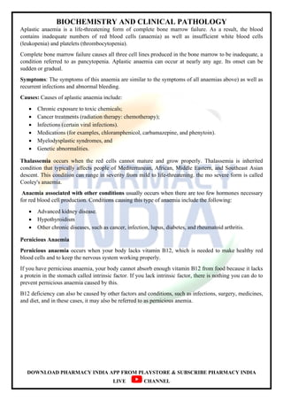 BIOCHEMISTRY AND CLINICAL PATHOLOGY
DOWNLOAD PHARMACY INDIA APP FROM PLAYSTORE & SUBSCRIBE PHARMACY INDIA
LIVE CHANNEL
Aplastic anaemia is a life-threatening form of complete bone marrow failure. As a result, the blood
contains inadequate numbers of red blood cells (anaemia) as well as insufficient white blood cells
(leukopenia) and platelets (thrombocytopenia).
Complete bone marrow failure causes all three cell lines produced in the bone marrow to be inadequate, a
condition referred to as pancytopenia. Aplastic anaemia can occur at nearly any age. Its onset can be
sudden or gradual.
Symptoms: The symptoms of this anaemia are similar to the symptoms of all anaemias above) as well as
recurrent infections and abnormal bleeding.
Causes: Causes of aplastic anaemia include:
 Chronic exposure to toxic chemicals;
 Cancer treatments (radiation therapy: chemotherapy);
 Infections (certain viral infections).
 Medications (for examples, chloramphenicol, carbamazepine, and phenytoin).
 Myelodysplastic syndromes, and
 Genetic abnormalities.
Thalassemia occurs when the red cells cannot mature and grow properly. Thalassemia is inherited
condition that typically affects people of Mediterranean, African, Middle Eastern, and Southeast Asian
descent. This condition can range in severity from mild to life-threatening. the mo severe form is called
Cooley's anaemia.
Anaemia associated with other conditions usually occurs when there are too few hormones necessary
for red blood cell production. Conditions causing this type of anaemia include the following:
 Advanced kidney disease.
 Hypothyroidism
 Other chronic diseases, such as cancer, infection, lupus, diabetes, and rheumatoid arthritis.
Pernicious Anaemia
Pernicious anaemia occurs when your body lacks vitamin B12, which is needed to make healthy red
blood cells and to keep the nervous system working properly.
If you have pernicious anaemia, your body cannot absorb enough vitamin B12 from food because it lacks
a protein in the stomach called intrinsic factor. If you lack intrinsic factor, there is nothing you can do to
prevent pernicious anaemia caused by this.
B12 deficiency can also be caused by other factors and conditions, such as infections, surgery, medicines,
and diet, and in these cases, it may also be referred to as pernicious anemia.
 